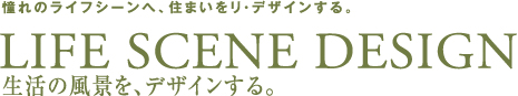 憧れのライフシーンへ、住まいをリ・デザインする。LIFE SCENE DESIGN　生活の風景を、デザインする。