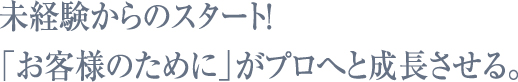 未経験からのスタート！「お客様のために」がプロへと成長させる。